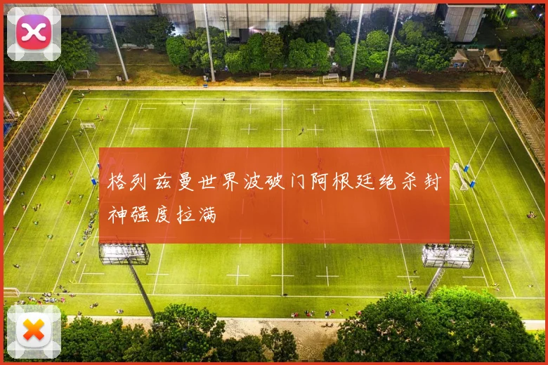 格列兹曼世界波破门阿根廷绝杀封神强度拉满
