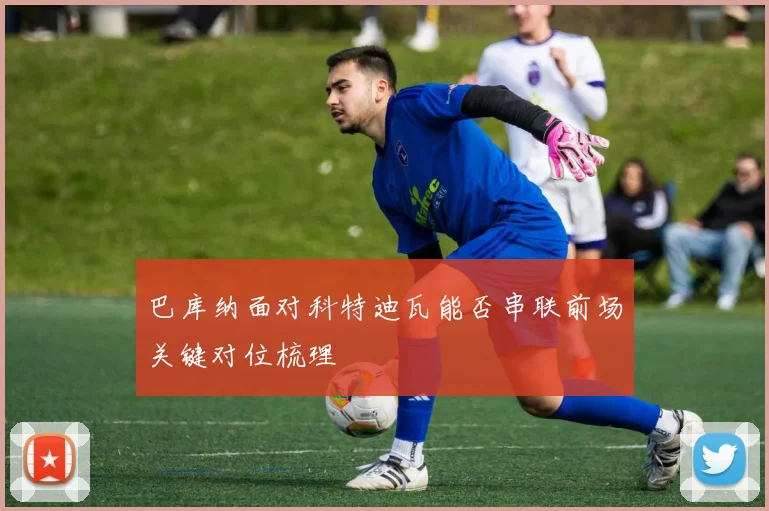 巴库纳面对科特迪瓦能否串联前场关键对位梳理