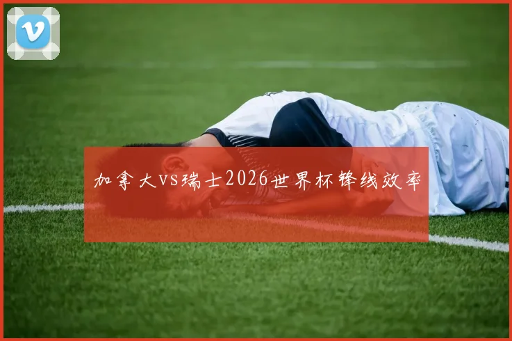 加拿大vs瑞士2026世界杯锋线效率