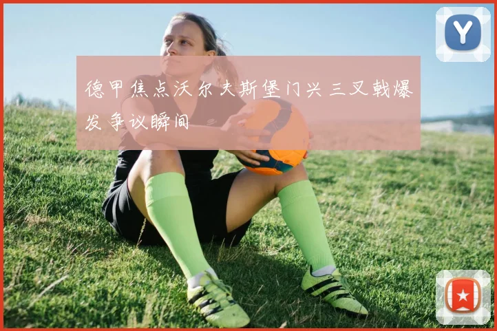 德甲焦点沃尔夫斯堡门兴三叉戟爆发争议瞬间