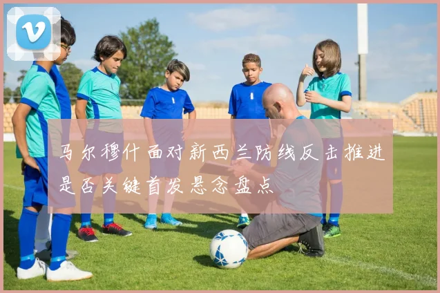 马尔穆什面对新西兰防线反击推进是否关键首发悬念盘点