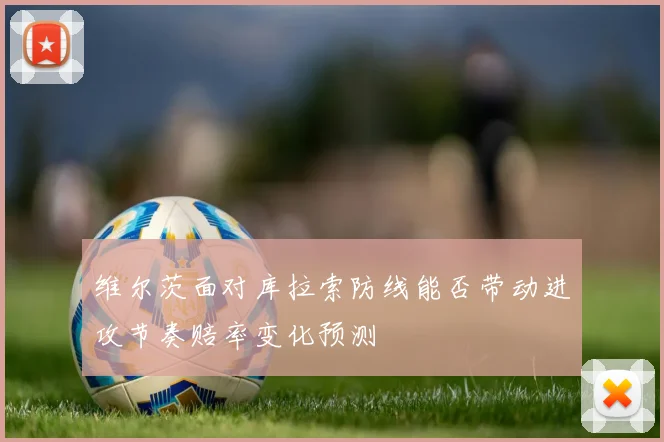 维尔茨面对库拉索防线能否带动进攻节奏赔率变化预测