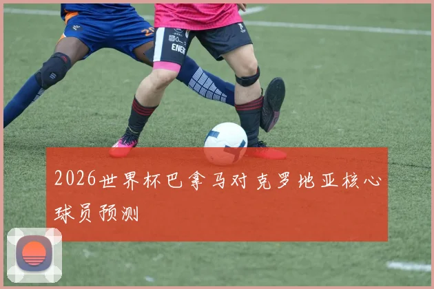 2026世界杯巴拿马对克罗地亚核心球员预测