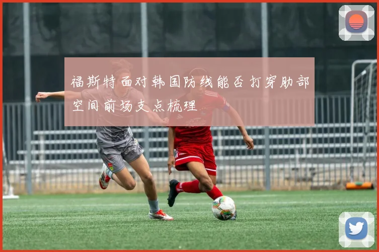 福斯特面对韩国防线能否打穿肋部空间前场支点梳理