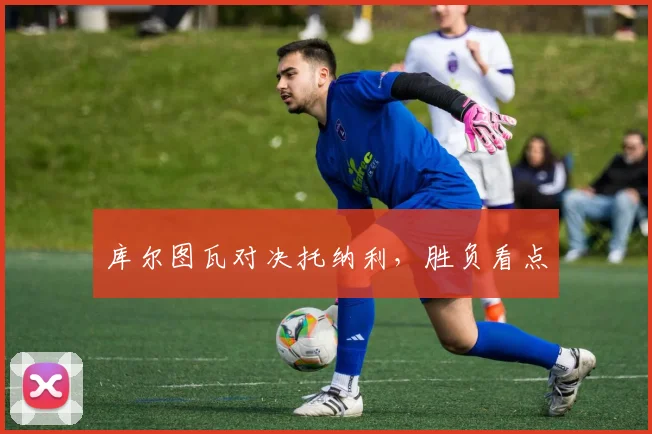 库尔图瓦对决托纳利，胜负看点