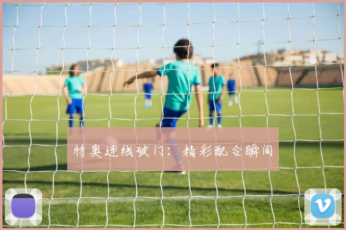 特奥连线破门：精彩配合瞬间