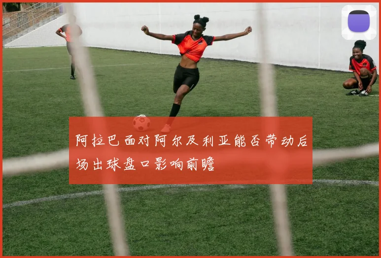 阿拉巴面对阿尔及利亚能否带动后场出球盘口影响前瞻