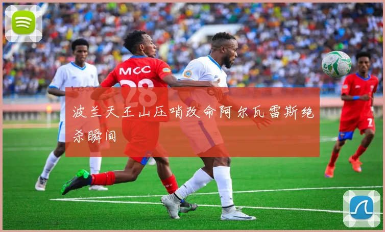 波兰天王山压哨改命阿尔瓦雷斯绝杀瞬间