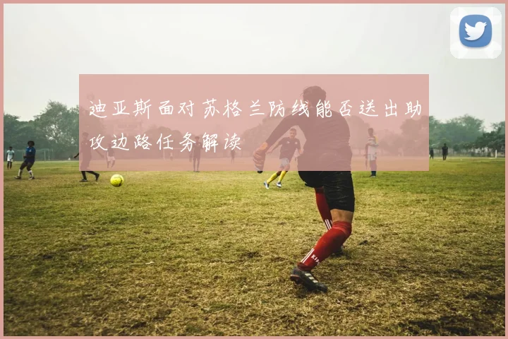 迪亚斯面对苏格兰防线能否送出助攻边路任务解读