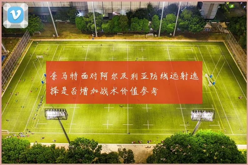 奈马特面对阿尔及利亚防线远射选择是否增加战术价值参考