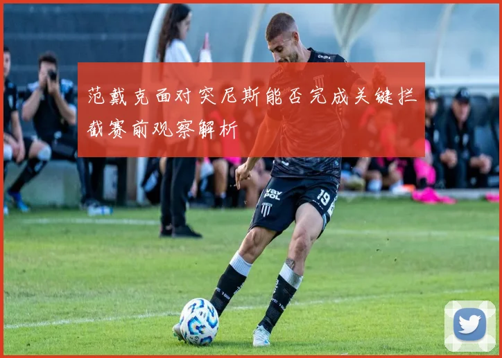范戴克面对突尼斯能否完成关键拦截赛前观察解析