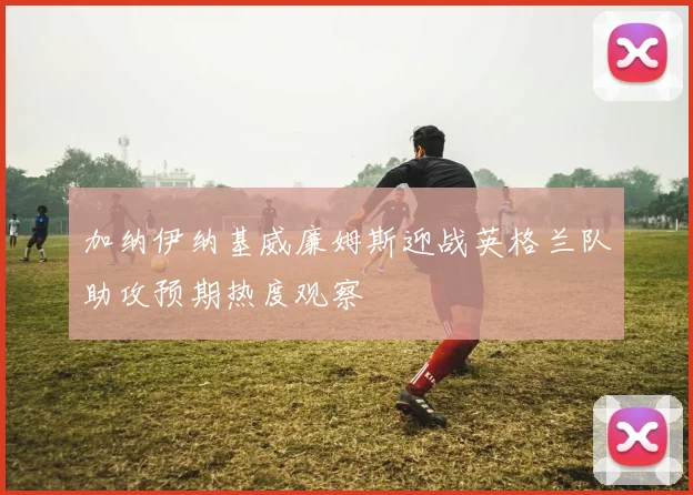 加纳伊纳基威廉姆斯迎战英格兰队助攻预期热度观察