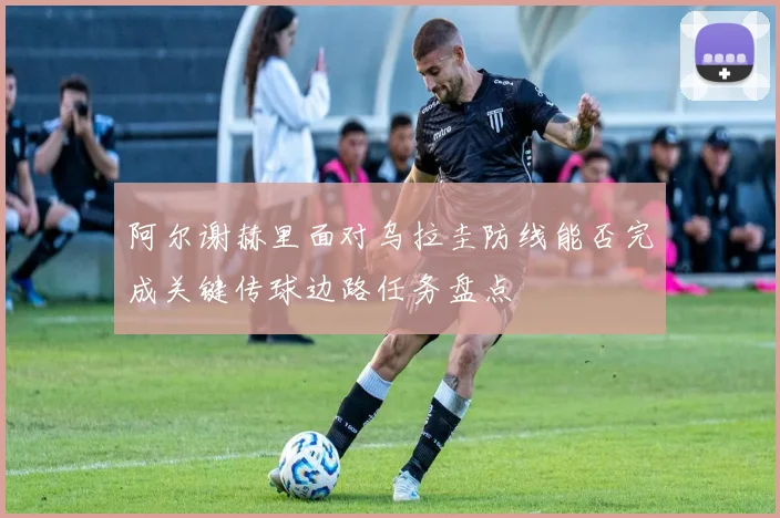 阿尔谢赫里面对乌拉圭防线能否完成关键传球边路任务盘点
